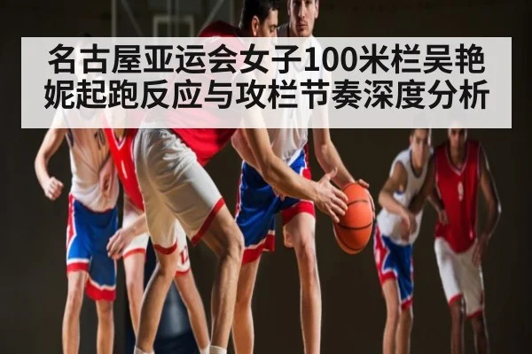 名古屋亚运会女子100米栏吴艳妮起跑反应与攻栏节奏深度分析