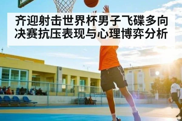 齐迎射击世界杯男子飞碟多向决赛抗压表现与心理博弈分析