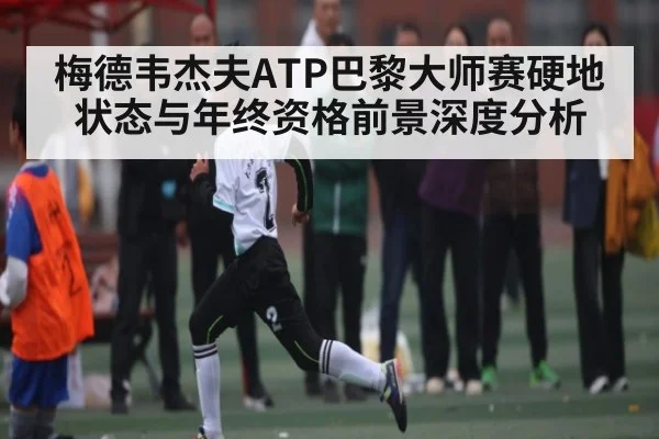 梅德韦杰夫ATP巴黎大师赛硬地状态与年终资格前景深度分析